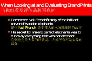 When Looking at and Evaluating BrandPrints 当你细看及评估品牌写真时 Remember Neil French’s story of the brilliant carver of wooden elephants 记住 Neil French  关于伟大的木象雕刻匠的故事 His secret for making perfect elephants was to cut away everything that was not elephant 它创造完美大象的秘诀是，去掉所有不是大象的部分 