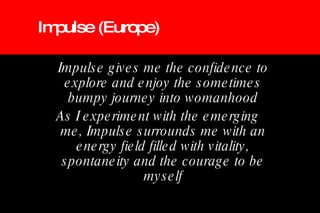 Impulse (Europe) Impulse gives me the confidence to explore and enjoy the sometimes bumpy journey into womanhood As I experiment with the emerging me, Impulse surrounds me with an energy field filled with vitality, spontaneity and the courage to be myself 