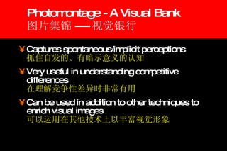 Photomontage - A Visual Bank 图片集锦 ---- 视觉银行 Captures spontaneous/implicit perceptions 抓住自发的、有暗示意义的认知 Very useful in understanding competitive differences 在理解竞争性差异时非常有用 Can be used in addition to other techniques to enrich visual images 可以运用在其他技术上以丰富视觉形象 