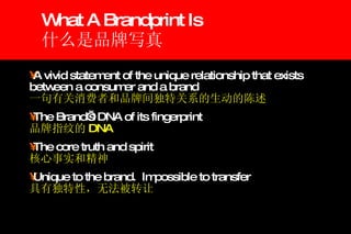 What A Brandprint Is 什么是品牌写真 A vivid statement of the unique relationship that exists between a consumer and a brand 一句有关消费者和品牌间独特关系的生动的陈述 The Brand’s DNA of its fingerprint 品牌指纹的 DNA The core truth and spirit 核心事实和精神 Unique to the brand.  Impossible to transfer 具有独特性，无法被转让 