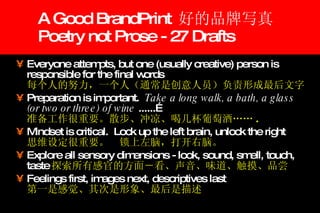 A Good BrandPrint  好的品牌写真 Poetry not Prose - 27 Drafts Everyone attempts, but one (usually creative) person is responsible for the final words 每个人的努力，一个人（通常是创意人员）负责形成最后文字 Preparation is important.  Take a long walk, a bath, a glass (or two or three) of wine  ......… 准备工作很重要。散步、冲凉、喝几杯葡萄酒…… . Mindset is critical.  Lock up the left brain, unlock the right 思维设定很重要。　锁上左脑，打开右脑。 Explore all sensory dimensions - look, sound, smell, touch, taste 探索所有感官的方面－看、声音、味道、触摸、品尝 Feelings first, images next, descriptives last 第一是感觉、其次是形象、最后是描述 