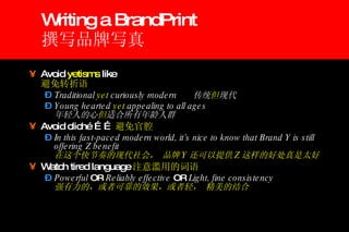 Writing a BrandPrint 撰写品牌写真 Avoid  yetisms  like   避免转折语 Traditional  yet  curiously modern  传统 但 现代 Young hearted  yet  appealing to all ages   年轻人的心 但 适合所有年龄人群 Avoid cliché …… 避免官腔 In this fast-paced modern world, it’s nice to know that Brand Y is still offering Z benefit   在这个快节奏的现代社会， 品牌 Y 还可以提供 Z 这样的好处真是太好 Watch tired language 注意滥用的词语 Powerful  OR  Reliably effective  OR  Light, fine consistency   强有力的，或者可靠的效果，或者轻， 精美的结合 