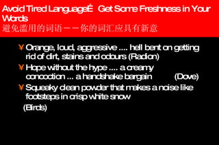 Avoid Tired Language… Get Some Freshness in Your Words 避免滥用的词语－－你的词汇应具有新意  Orange, loud, aggressive .... hell bent on getting rid of dirt, stains and odours (Radion)   Hope without the hype .... a creamy concoction ... a handshake bargain (Dove) Squeaky clean powder that makes a noise like footsteps in crisp white snow (Birds) 