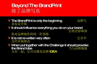 Beyond The BrandPrint 除了品牌写真 The BrandPrint is only the beginning  品牌写真仅是开始 It should influence everything you do on your brand 它将会影响到你对品牌做作的每一件事情 It is not re-written very often 它并不会经常被修改 When put together with the Challenge it should provoke the Brand Idea  当与品牌挑战方在一起，它可以激发品牌 IDEA 