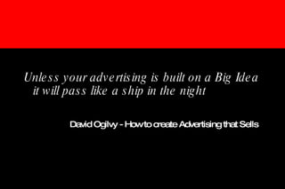 Unless your advertising is built on a Big Idea it will pass like a ship in the night David Ogilvy - How to create Advertising that Sells   