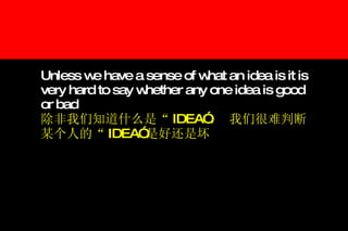 Unless we have a sense of what an idea is it is very hard to say whether any one idea is good or bad   除非我们知道什么是“ IDEA” ， 我们很难判断某个人的“ IDEA” 是好还是坏 