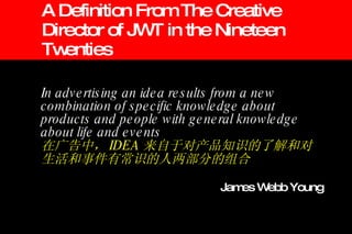 A Definition From The Creative Director of JWT in the Nineteen Twenties In advertising an idea results from a new combination of specific knowledge about products and people with general knowledge about life and events 在广告中， IDEA 来自于对产品知识的了解和对生活和事件有常识的人两部分的组合 James Webb Young 