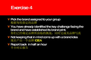 Exercise 4 Pick the brand assigned to your group   根据每组指定的品牌 You have already identified the key challenge facing the brand and have established its brand print.   你们已经确定品牌所面临的挑战，同时完成其品牌写真 Not keeping that in mind come up with a brand idea   现在产出一个品牌 IDEA   Report back  in half an hour   半小时后报告 