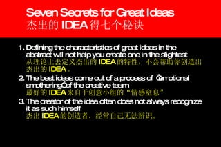 Seven Secrets for Great Ideas 杰出的 IDEA 得七个秘诀 1. Defining the characteristics of great ideas in the abstract will not help you create one in the slightest   从理论上去定义杰出的 IDEA 的特性，不会帮助你创造出杰出的 IDEA 。 2. The best ideas come out of a process of  “emotional smothering” of the creative team   最好的 IDEA 来自于创意小组的“情感窒息” 3. The creator of the idea often does not always recognize it as such himself   杰出 IDEA 的创造者，经常自己无法辨识。 