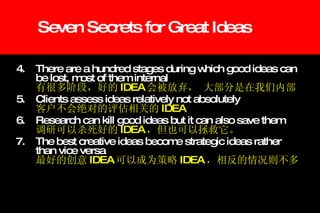 Seven Secrets for Great Ideas 4. There are a hundred stages during which good ideas can  be lost, most of them internal 有很多阶段，好的 IDEA 会被放弃， 大部分是在我们内部 5. Clients assess ideas relatively not absolutely 客户不会绝对的评估相关的 IDEA 6. Research can kill good ideas but it can also save them 调研可以杀死好的 IDEA ，但也可以拯救它。 7. The best creative ideas become strategic ideas rather  than vice versa 最好的创意 IDEA 可以成为策略 IDEA ，相反的情况则不多 