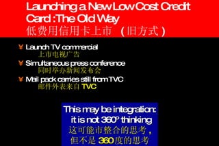 Launching a New Low Cost Credit Card :The Old Way 低费用信用卡上市  ( 旧方式 ) Launch TV commercial  上市电视广告 Simultaneous press conference 同时举办新闻发布会 Mail pack carries still from TVC  邮件外表来自 TVC This may be integration: it is not 360º thinking 这可能市整合的思考 , 但不是 360 度的思考 