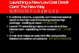 Launching a New Low Cost Credit Card: The New Way 低费用信用卡上市 ( 新方式 ) In editorial columns, a specially commissioned external report on the high cost of borrowing receives high coverage - creating an issue 专栏创造话题 Launch TV advertising majors on a new kind of low interest card - capitalizing on the concern 电视广告形成关注 A mail shot makes an early bird offer and provides detailed competitive comparisons 邮件提供详细的比较 