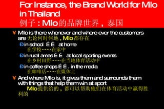 For Instance, the Brand World for Milo in Thailand 例子 : Milo 的品牌世界 ,  泰国 Milo is there whenever and where ever the customers are 无论何时何地 , Milo 都存在 in school  ……  at home 在学校……在家中   in rural areas ……  at local sporting events  在乡村田野……在当地体育活动中 in coffee shops ……. in the media 在咖啡店……在媒体上 And where Milo is, it gives them and surrounds them with things that help them win at sport Milo 提供给的 ,  都可以帮助他们在体育活动中赢得胜利的 