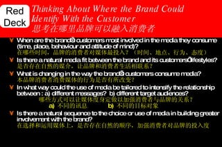 Thinking About Where the Brand Could Identify With the Customer 思考在哪里品牌可以融入消费者  When are the brand’s customers most involved in the media they consume (time, place, behaviour and attitude of mind)?   在哪些时间，品牌的消费者对媒体最投入？（时间、地点、行为、态度） Is there a natural media fit between the brand and its customers’ lifestyles?  是否存在自然的媒介，让品牌和消费者生活相联系？ What is changing in the way the brand’s customers consume media?   本品牌消费者消费媒体的行为是否有所改变？ In what way could the use of media be tailored to intensify the relationship between : a) different messages?  b) different target audiences?   哪些方式可以让媒体度身定做以加强消费者与品牌的关系？ a )  不同的讯息 b)   不同的目标对象 Is there a natural sequence to the choice or use of media in building greater involvement with the brand?   在选择和运用媒体上，是否存在自然的顺序，加强消费者对品牌的投入度 Red Deck 