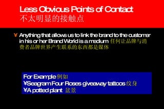 Less Obvious Points of Contact 不太明显的接触点 Anything that allows us to link the brand to the customer in his or her Brand World is a medium  任何让品牌与消费者品牌世界产生联系的东西都是媒体 For Example 例如 Seagram Four Roses giveaway tattoos 纹身 A potted plant  盆景 