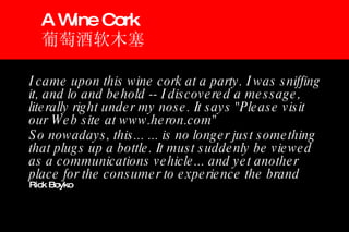 I came upon this wine cork at a party. I was sniffing it, and lo and behold -- I discovered a message, literally right under my nose. It says "Please visit our Web site at www.heron.com" So nowadays, this... ... is no longer just something that plugs up a bottle. It must suddenly be viewed as a communications vehicle... and yet another place for the consumer to experience the brand   Rick Boyko A Wine Cork 葡萄酒软木塞 
