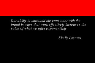 Our ability to surround the consumer with the brand in ways that work effectively increases the value of what we offer exponentially Shelly Lazarus 