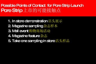 Possible Points of Contact  for Pore Strip Launch Pore Strip 上市的可能接触点 1. In store demonstration 店头展示 2. Magazine sampling 杂志样本 3. Mall event 购物商场活动 4. Magazine feature 杂志 5. Take one sampling in store 店头样品 