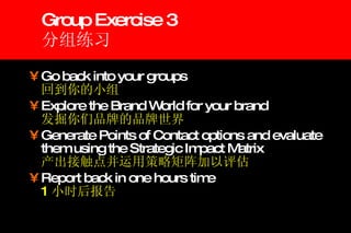 Group Exercise 3 分组练习 Go back into your groups  回到你的小组 Explore the Brand World for your brand 发掘你们品牌的品牌世界   Generate Points of Contact options and evaluate them using the Strategic Impact Matrix   产出接触点并运用策略矩阵加以评估 Report back in one hours time   1 小时后报告 