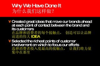 Why We Have Done It 为什么我们这样做？  Created great ideas that move our brands ahead at each point of contact between the brand and its customers    在品牌和消费者的每个接触点， 创造可以让品牌前进的伟大 IDEA Selected the richest points of customer involvement on which to focus our efforts   选择消费者投入度最高的接触点， 让我们将力量集中在那里 
