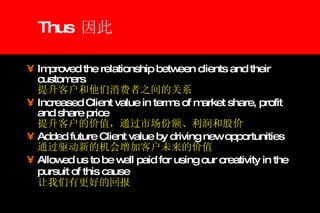 Thus  因此  Improved the relationship between clients and their customers    提升客户和他们消费者之间的关系 Increased Client value in terms of market share, profit and share price   提升客户的价值，通过市场份额、利润和股价 Added future Client value by driving new opportunities  通过驱动新的机会增加客户未来的价值 Allowed us to be well paid for using our creativity in the pursuit of this cause     让我们有更好的回报 