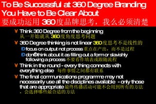 To Be Successful at 360 Degree Branding You Have to Be Clear About 要成功运用 360 度品牌思考，我么必须清楚 Think 360 Degree from the beginning    从一开始就从 360 度角度思考问题 360 Degree thinking is not linear  360 度思考不是线性的 focus on output not process 重点在产出，而不是过程 don’t think about it as filling out a form or slavishly following a process 不要看作填表或跟随流程 Think in the round  - e very thing connects with everything else  每件事情之间都有联系 The final communications programme may not necessarily use all the disciplines available  - only those that are appropriate 最终传播活动可能不会用到所有的方法，会选择哪些最合适的方法 