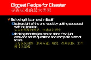 Biggest Recipe for Disaster 导致灾难的最大因素 Believing it is an end in itself  losing sight of the end result by getting obsessed with the process  失去对结果的预见，沉迷在过程中 thinking that the job can be done if we just answer a set of questions and complete a set of forms 认为仅仅回答一系列问题，填完一些列表格，工作就可以完成 