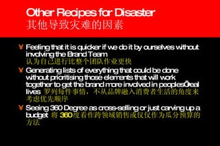 Other Recipes for Disaster 其他导致灾难的因素 Feeling that it is quicker if we do it by ourselves without involving the Brand Team   认为自己进行比整个团队作业更快 Generating lists of everything that could be done without prioritising those elements that will work together to get the brand more involved in peoples’ real lives  罗列每件事情，不从品牌融入消费者生活的角度来考虑优先顺序 Seeing 360 Degree as cross-selling or just carving up a budget  将 360 度看作跨领域销售或仅仅作为瓜分预算的方法 