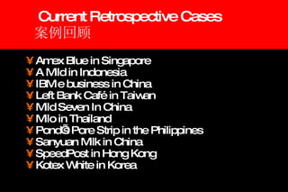 Current Retrospective Cases 案例回顾 Amex Blue in Singapore A Mild in Indonesia  IBM e business in China Left Bank Café in Taiwan  Mild Seven In China Milo in Thailand Pond’s Pore Strip in the Philippines Sanyuan Milk in China SpeedPost in Hong Kong Kotex White in Korea  