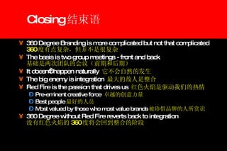 Closing 结束语 360 Degree Branding is more complicated but not that complicated 360 度有点复杂，但并不是很复杂 The basis is two group meetings - front and back 基础是两次团队的会议（前期和后期） It doesn’t happen naturally  它不会自然的发生 The big enemy is integration  最大的敌人是整合 Red Fire is the passion that drives us  红色火焰是驱动我们的热情 Pre-eminent creative force  卓越的创意力量 Best people 最好的人员 Most valued by those who most value brands 被珍惜品牌的人所赏识 360 Degree without Red Fire reverts back to integration   没有红色火焰的 360 度将会回到整合的阶段 