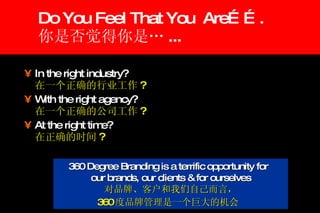Do You Feel That You  Are……. 你是否觉得你是… ... In the right industry?   在一个正确的行业工作 ? With the right agency?   在一个正确的公司工作 ?  At the right time?   在正确的时间 ? 360 Degree Branding is a terrific opportunity for  our brands, our clients & for ourselves 对品牌、客户和我们自己而言， 360 度品牌管理是一个巨大的机会   