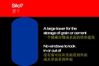 Silo? 井？ A large tower for the  storage of grain or cement 一个储藏谷物或水泥的塔形建筑 No windows to look in or out of 没有窗可以从里面看到外面 或从里面看到外面 