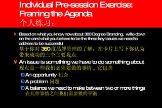 Individual Pre-session Exercise: Framing the Agenda 个人练习： Based on what you know now about 360 Degree Branding,  write down on the card what you believe to be the three key issues we need to address to be successful   基于你对 360 度品牌管理的了解，在卡片上写下你认为带来成功的三个主要观点 An issue is something we have to do something about  观点是一些我们必须要做的事情 ,  它包含 An opportunity  机会 A problem  问题 A balance we need to make between two or more things 在几件事情之间我们需要做的平衡 