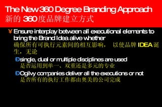 The New 360 Degree Branding Approach 新的 360 度品牌建立方式 Ensure interplay between all executional elements to bring the Brand Idea alive whether    确保所有可执行元素间的相互影响， 以使品牌 IDEA 诞生，无论 single, dual or multiple disciplines are used   是否运用到单一、双重还是多元的专业 Ogilvy companies deliver all the executions or not   是否所有的执行工作都由奥美的公司完成 
