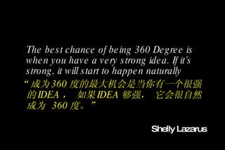 The best chance of being 360 Degree is when you have a very strong idea. If it’s strong, it will start to happen naturally “ 成为 360 度的最大机会是当你有一个很强的 IDEA ， 如果 IDEA 够强， 它会很自然成为  360 度。” Shelly Lazarus 