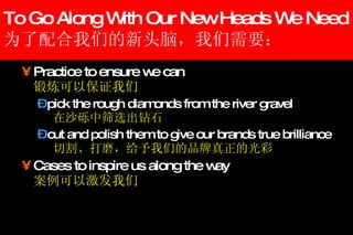 To Go Along With Our New Heads We Need 为了配合我们的新头脑，我们需要： Practice to ensure we can 锻炼可以保证我们 pick the rough diamonds from the river gravel 在沙砾中筛选出钻石 cut and polish them to give our brands true brilliance 切割、打磨，给予我们的品牌真正的光彩 Cases to inspire us along the way   案例可以激发我们 