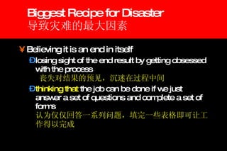 Biggest Recipe for Disaster 导致灾难的最大因素 Believing it is an end in itself  losing sight of the end result by getting obsessed with the process  丧失对结果的预见，沉迷在过程中间 thinking that  the job can be done if we just answer a set of questions and complete a set of forms 认为仅仅回答一系列问题，填完一些表格即可让工作得以完成 