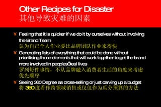 Other Recipes for Disaster 其他导致灾难的因素 Feeling that it is quicker if we do it by ourselves without involving the Brand Team   认为自己个人作业要比品牌团队作业来得快 Generating lists of everything that could be done without prioritising those elements that will work together to get the brand more involved in peoples’ real lives   罗列每件事情，不从品牌融入消费者生活的角度来考虑优先顺序 Seeing 360 Degree as cross-selling or just carving up a budget   将 360 度看作跨领域销售或仅仅作为瓜分预算的方法 