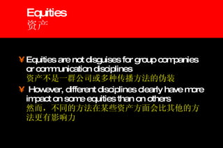 Equities 资产 Equities are not disguises for group companies or communication disciplines 资产不是一群公司或多种传播方法的伪装 However, different disciplines clearly have more impact on some equities than on others 然而，不同的方法在某些资产方面会比其他的方法更有影响力 