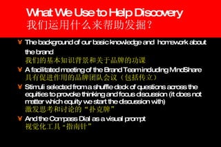 What We Use to Help Discovery 我们运用什么来帮助发掘？  The background of our basic knowledge and  homework about the brand     我们的基本知识背景和关于品牌的功课 A facilitated meeting of the Brand Team including MindShare  具有促进作用的品牌团队会议（包括传立） Stimuli selected from a shuffle deck of questions across the equities to provoke thinking and focus discussion (it does not matter which equity we start the discussion with)   激发思考和讨论的“扑克牌” And the Compass Dial as a visual prompt   视觉化工具 “ 指南针” 