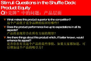 Stimuli Questions in the Shuffle Deck: Product Equity “ 扑克牌”中的问题：产品层面 What makes this product superior to the competition? 这个产品优于竞争品牌的原因有哪些？ Does the product performance live up to expectations in all its aspects? 产品的表现符合在所有方面的期望？ Are there things about this product which, if better known, would enhance its appeal? 是否存在有关这个产品的某些事情，如果大家都知道，可以增加这个产品的吸引力？ 