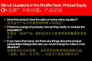 Stimuli Questions in the Shuffle Deck: Product Equity “ 扑克牌”中的问题：产品层面 Does this product have the optimum price-value equation? 是否这个产品具有最佳的价格 -- 价值比？ If there is a range of products, how do they clarify or confuse the proposition? 如果有一系列产品，他们是否让主张变得更清晰或者更混乱？ If you had a free hand, are there any things about the product (presentation/design/size etc) you would change to make it more attractive? 如果你可以自由发挥， 是否有任何你希望改变的方面，（包括：设计、尺寸等），让这个产品更具吸引力？ 