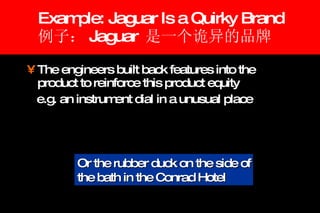 Example: Jaguar Is a Quirky Brand 例子： Jaguar  是一个诡异的品牌 The engineers built back features into the product to reinforce this product equity  e.g. an instrument dial in a unusual place Or the rubber duck on the side of the bath in the Conrad Hotel 