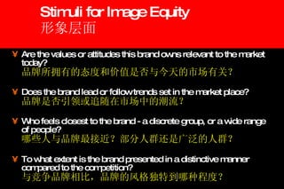 Stimuli for Image Equity 形象层面 Are the values or attitudes this brand owns relevant to the market today?   品牌所拥有的态度和价值是否与今天的市场有关？ Does the brand lead or follow trends set in the market place?   品牌是否引领或追随在市场中的潮流？ Who feels closest to the brand - a discrete group, or a wide range of people?   哪些人与品牌最接近？部分人群还是广泛的人群？ To what extent is the brand presented in a distinctive manner compared to the competition?   与竞争品牌相比，品牌的风格独特到哪种程度？ 