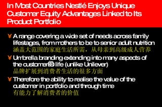 In Most Countries Nestlé Enjoys Unique Customer Equity Advantages Linked to Its Product Portfolio A range covering a wide set of needs across family lifestages, from mothers to be to senior adult nutrition 涵盖大范围的家庭生活所需，从母亲到高级成人营养   Umbrella branding extending into many aspects of the customer ’s life (unlike Unilever) 品牌扩展到消费者生活的很多方面 Therefore the ability to realise the value of the customer in portfolio and through time 有能力了解消费者的价值 