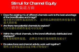 Stimuli for Channel Equity 销售渠道方面 Does the existing mix of different channels work to the best advantage of the brand’s sales and image? 现有的不同销售渠道的组合， 是否给品牌的销售和形象带来最大的好处 Are there new potential channels to explore? 是否有潜在的销售渠道可以发展？ Within the critical channels, is the brand effectively distributed and displayed? 在重要的销售渠道， 品牌是否被有效的铺货及展示？ Do sales force and channel activity work well together? 销售力量和渠道活动是否配合得很好？ 