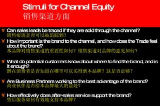 Stimuli for Channel Equity 销售渠道方面 Can sales leads be traced if they are sold through the channel? 销售痕迹是否可以被追踪到？ How important is the brand to the channel, and how does the Trade feel about the brand? 本品牌对销售渠道的重要性如何？销售渠道对品牌的意见如何？ What do potential customers know about where to find the brand, and is it enough? 潜在消费者是否知道在哪里可以买得到本品牌？这是否足够？ Are Business Partners working to the best advantage of the brand? 商业伙伴是否给本品牌最大的益处？ How effectively does after-sales service support the brand? 售后服务如何有效地支持本品牌？ 