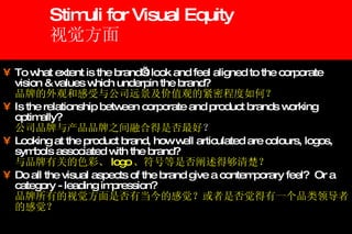 Stimuli for Visual Equity 视觉方面 To what extent is the brand’s look and feel aligned to the corporate vision & values which underpin the brand? 品牌的外观和感受与公司远景及价值观的紧密程度如何？ Is the relationship between corporate and product brands working optimally? 公司品牌与产品品牌之间融合得是否最好 ？ Looking at the product brand, how well articulated are colours, logos, symbols associated with the brand? 与品牌有关的色彩、 logo 、符号等是否阐述得够清楚？ Do all the visual aspects of the brand give a contemporary feel?  Or a category - leading impression? 品牌所有的视觉方面是否有当今的感觉？或者是否觉得有一个品类领导者的感觉？ 