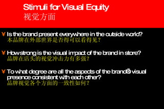 Stimuli for Visual Equity 视觉方面 Is the brand present everywhere in the outside world? 本品牌在外部世界是否得可以看得见？ How strong is the visual impact of the brand in store? 品牌在店头的视觉冲击力有多强？ To what degree are all the aspects of the brand’s visual presence consistent with each other? 品牌视觉各个方面的一致性如何？ 