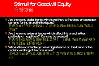 Stimuli for Goodwill Equity 商誉方面 Are there any social trends which are likely to increase or decrease demand for the brand in the future? 是否存在任何社会趋势，在将来会影响到对本品牌的需求增减？ Are there any external issues which affect this brand, either positively or negatively?  Can any be created? 是否有外部观点会影响到本品牌？ （正面的或负面的观点）能否创造这样的观点？ Who in the world at large has a big influence on this brand or the decision-making of its consumers? 谁对这个品牌有最大的影响力？对消费者购买决定有影响力？ 